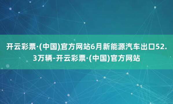 开云彩票·(中国)官方网站6月新能源汽车出口52.3万辆-开云彩票·(中国)官方网站