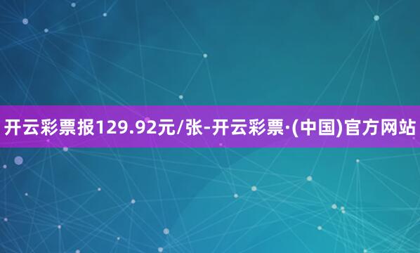 开云彩票报129.92元/张-开云彩票·(中国)官方网站