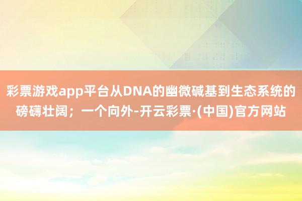 彩票游戏app平台从DNA的幽微碱基到生态系统的磅礴壮阔；一个向外-开云彩票·(中国)官方网站