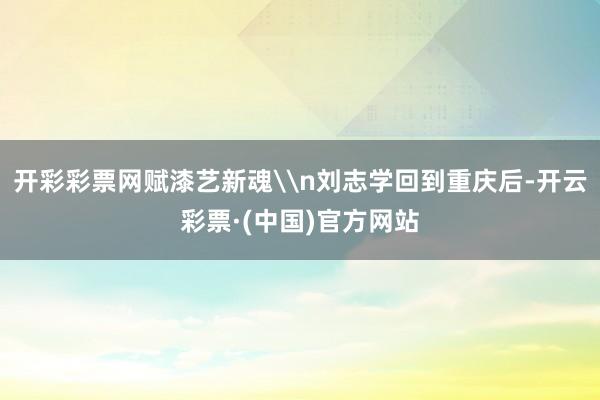 开彩彩票网赋漆艺新魂\n刘志学回到重庆后-开云彩票·(中国)官方网站