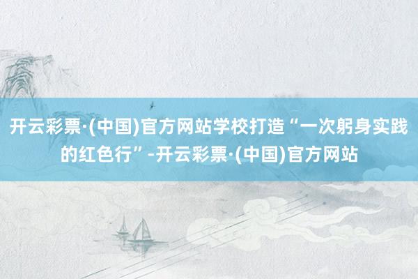 开云彩票·(中国)官方网站学校打造“一次躬身实践的红色行”-开云彩票·(中国)官方网站
