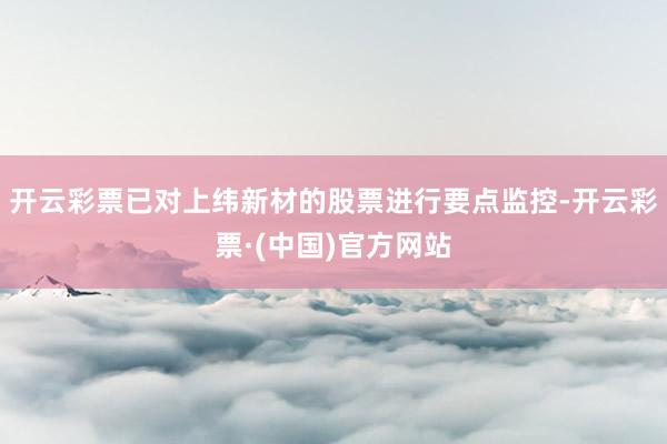 开云彩票已对上纬新材的股票进行要点监控-开云彩票·(中国)官方网站