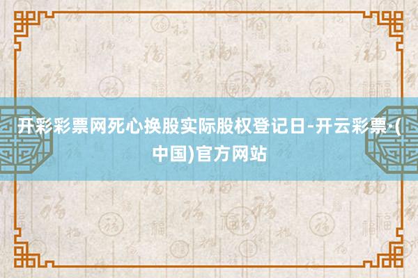 开彩彩票网死心换股实际股权登记日-开云彩票·(中国)官方网站