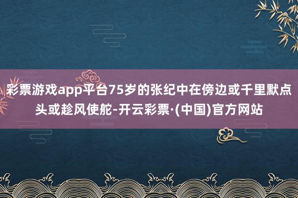 彩票游戏app平台75岁的张纪中在傍边或千里默点头或趁风使舵-开云彩票·(中国)官方网站