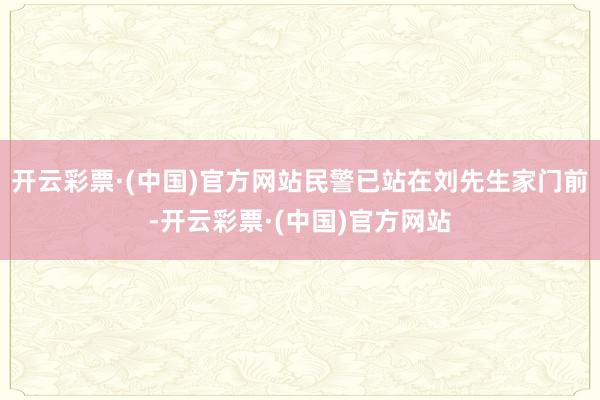 开云彩票·(中国)官方网站民警已站在刘先生家门前-开云彩票·(中国)官方网站