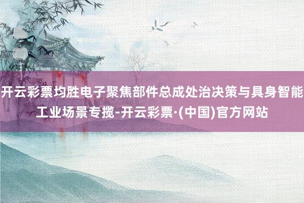 开云彩票均胜电子聚焦部件总成处治决策与具身智能工业场景专揽-开云彩票·(中国)官方网站