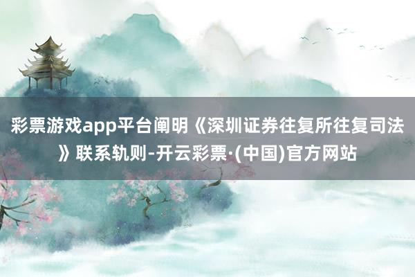 彩票游戏app平台阐明《深圳证券往复所往复司法》联系轨则-开云彩票·(中国)官方网站