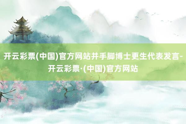 开云彩票(中国)官方网站并手脚博士更生代表发言-开云彩票·(中国)官方网站
