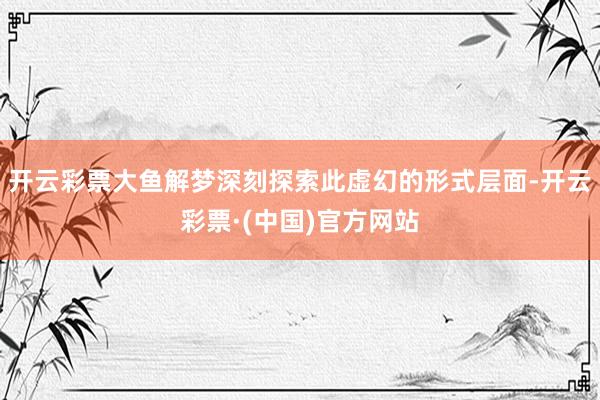 开云彩票大鱼解梦深刻探索此虚幻的形式层面-开云彩票·(中国)官方网站