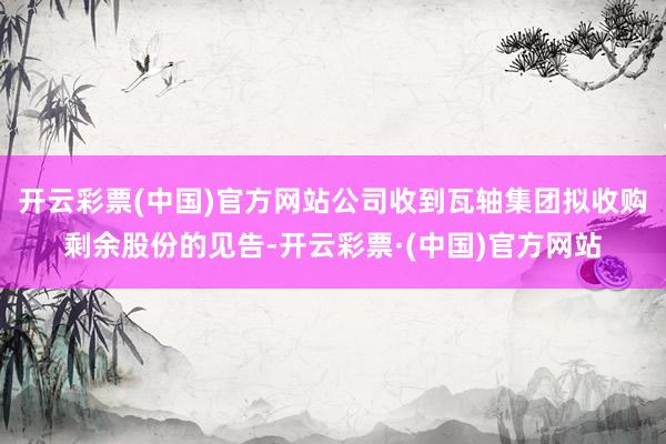 开云彩票(中国)官方网站公司收到瓦轴集团拟收购剩余股份的见告-开云彩票·(中国)官方网站