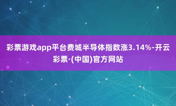 彩票游戏app平台费城半导体指数涨3.14%-开云彩票·(中国)官方网站