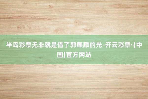 半岛彩票无非就是借了郭麒麟的光-开云彩票·(中国)官方网站