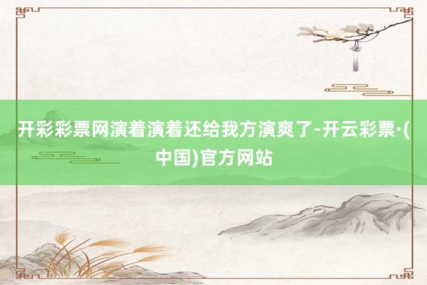 开彩彩票网演着演着还给我方演爽了-开云彩票·(中国)官方网站