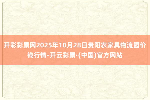 开彩彩票网2025年10月28日贵阳农家具物流园价钱行情-开云彩票·(中国)官方网站