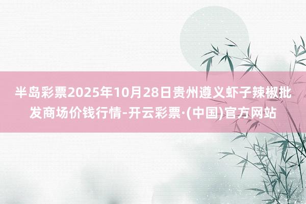 半岛彩票2025年10月28日贵州遵义虾子辣椒批发商场价钱行情-开云彩票·(中国)官方网站