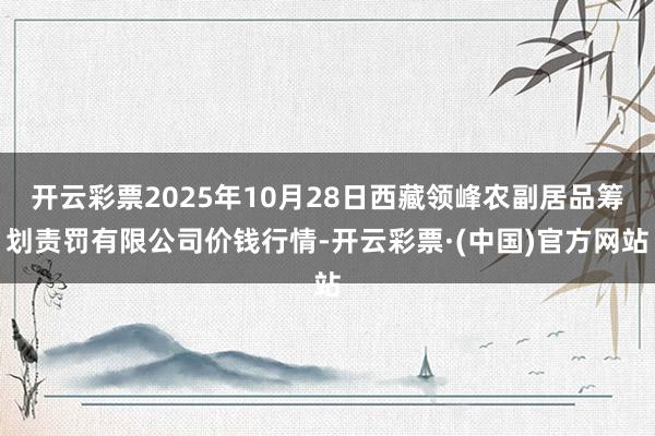 开云彩票2025年10月28日西藏领峰农副居品筹划责罚有限公司价钱行情-开云彩票·(中国)官方网站
