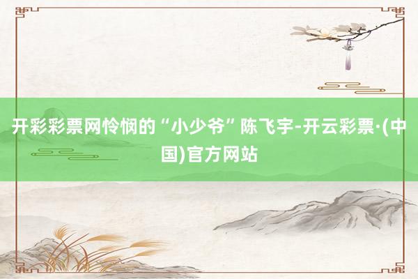 开彩彩票网怜悯的“小少爷”陈飞宇-开云彩票·(中国)官方网站