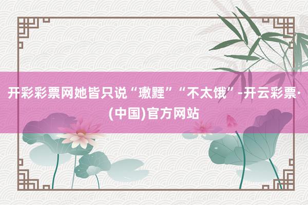 开彩彩票网她皆只说“璷黫”“不太饿”-开云彩票·(中国)官方网站