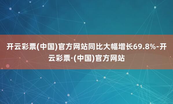 开云彩票(中国)官方网站同比大幅增长69.8%-开云彩票·(中国)官方网站