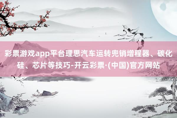 彩票游戏app平台理思汽车运转兜销增程器、碳化硅、芯片等技巧-开云彩票·(中国)官方网站
