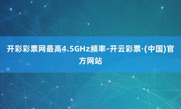 开彩彩票网最高4.5GHz频率-开云彩票·(中国)官方网站