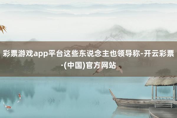 彩票游戏app平台这些东说念主也领导称-开云彩票·(中国)官方网站