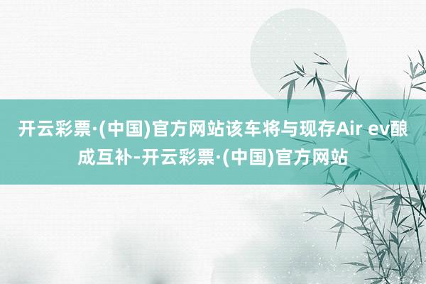 开云彩票·(中国)官方网站该车将与现存Air ev酿成互补-开云彩票·(中国)官方网站