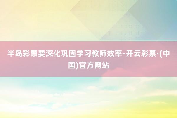 半岛彩票要深化巩固学习教师效率-开云彩票·(中国)官方网站