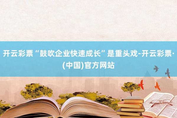 开云彩票“鼓吹企业快速成长”是重头戏-开云彩票·(中国)官方网站