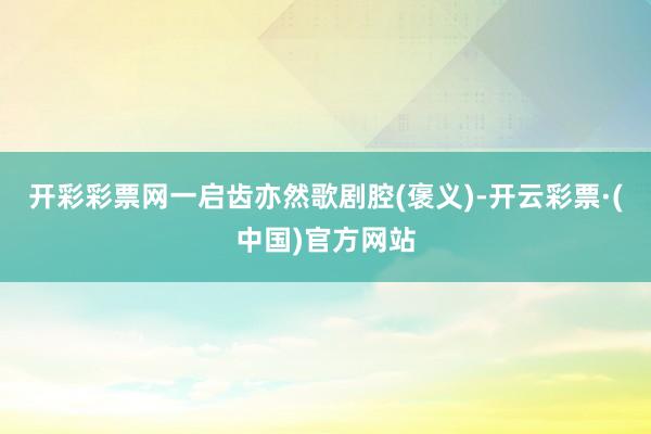 开彩彩票网一启齿亦然歌剧腔(褒义)-开云彩票·(中国)官方网站