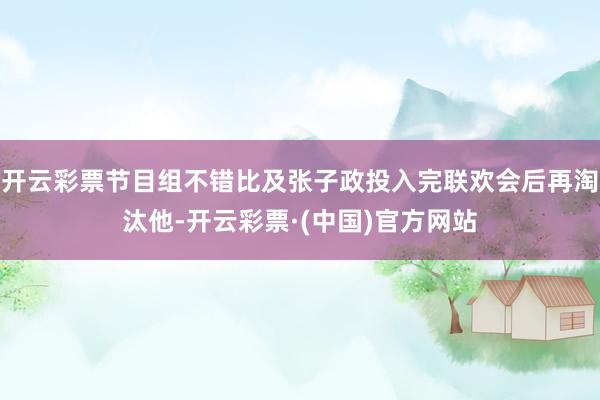 开云彩票节目组不错比及张子政投入完联欢会后再淘汰他-开云彩票·(中国)官方网站