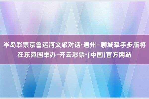 半岛彩票京鲁运河文旅对话·通州—聊城牵手步履将在东宛园举办-开云彩票·(中国)官方网站