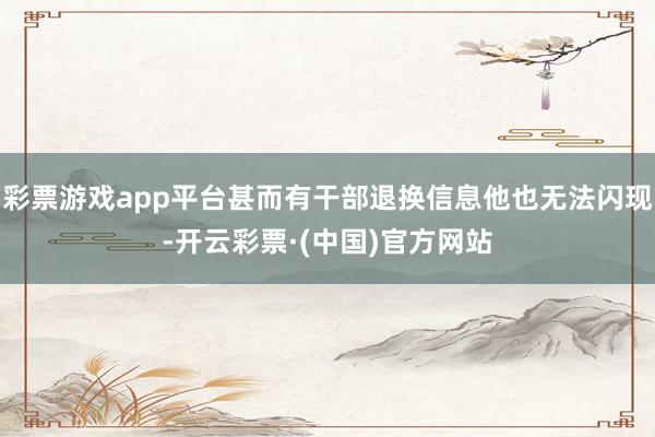 彩票游戏app平台甚而有干部退换信息他也无法闪现-开云彩票·(中国)官方网站
