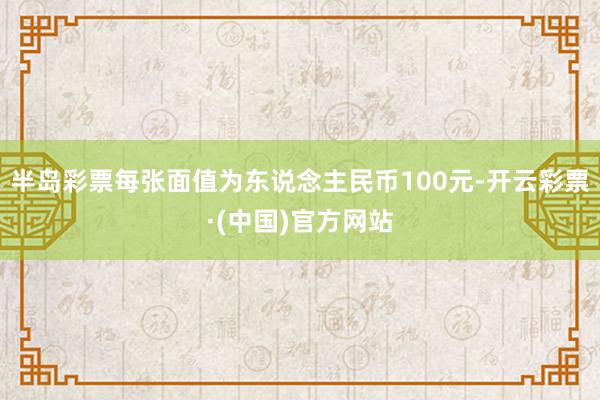 半岛彩票每张面值为东说念主民币100元-开云彩票·(中国)官方网站