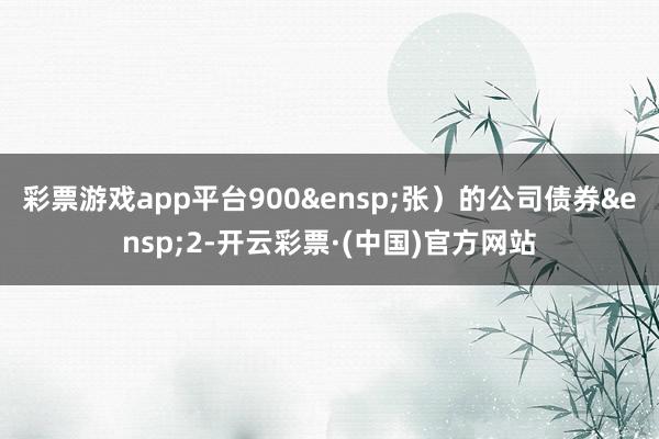 彩票游戏app平台900&ensp;张）的公司债券&ensp;2-开云彩票·(中国)官方网站