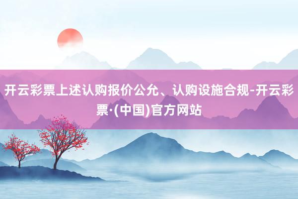 开云彩票上述认购报价公允、认购设施合规-开云彩票·(中国)官方网站