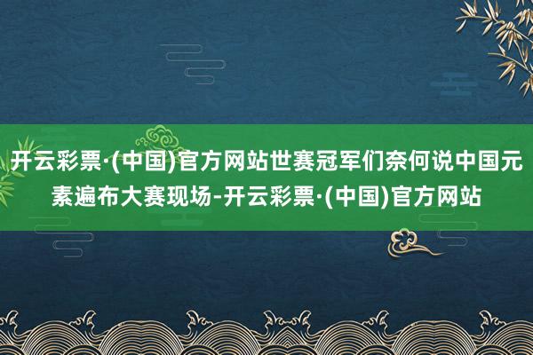 开云彩票·(中国)官方网站世赛冠军们奈何说中国元素遍布大赛现场-开云彩票·(中国)官方网站