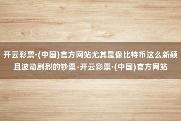 开云彩票·(中国)官方网站尤其是像比特币这么新颖且波动剧烈的钞票-开云彩票·(中国)官方网站