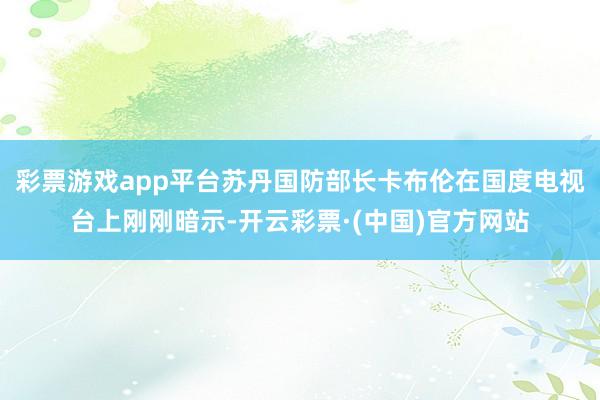彩票游戏app平台苏丹国防部长卡布伦在国度电视台上刚刚暗示-开云彩票·(中国)官方网站