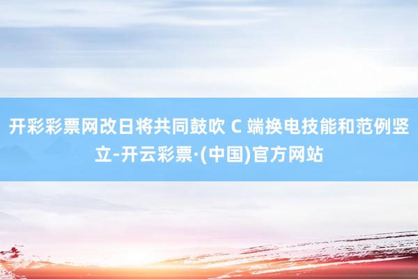 开彩彩票网改日将共同鼓吹 C 端换电技能和范例竖立-开云彩票·(中国)官方网站