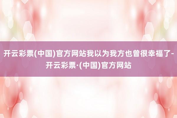 开云彩票(中国)官方网站我以为我方也曾很幸福了-开云彩票·(中国)官方网站