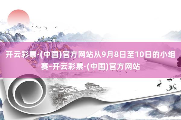 开云彩票·(中国)官方网站从9月8日至10日的小组赛-开云彩票·(中国)官方网站