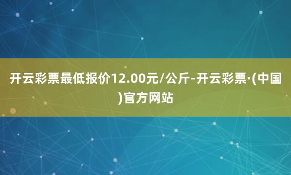 开云彩票最低报价12.00元/公斤-开云彩票·(中国)官方网站
