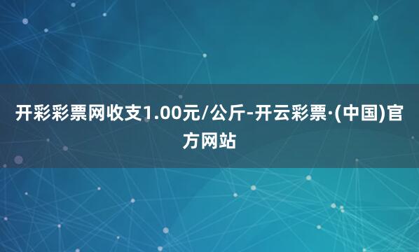 开彩彩票网收支1.00元/公斤-开云彩票·(中国)官方网站