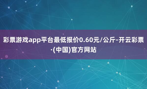 彩票游戏app平台最低报价0.60元/公斤-开云彩票·(中国)官方网站