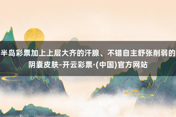 半岛彩票加上上层大齐的汗腺、不错自主舒张削弱的阴囊皮肤-开云彩票·(中国)官方网站