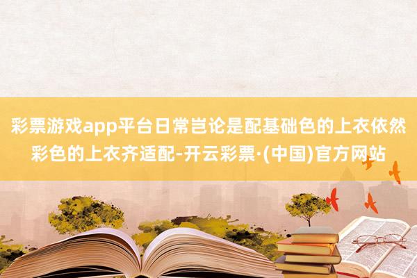 彩票游戏app平台日常岂论是配基础色的上衣依然彩色的上衣齐适配-开云彩票·(中国)官方网站