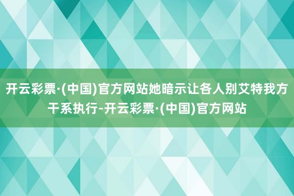 开云彩票·(中国)官方网站她暗示让各人别艾特我方干系执行-开云彩票·(中国)官方网站