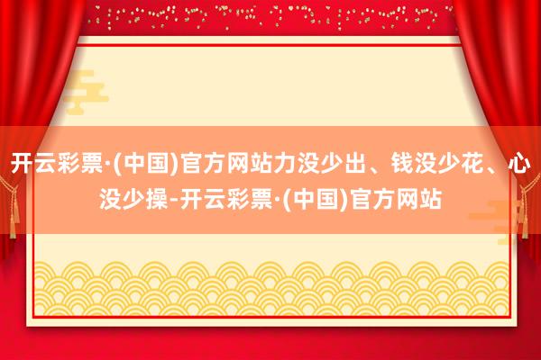 开云彩票·(中国)官方网站力没少出、钱没少花、心没少操-开云彩票·(中国)官方网站