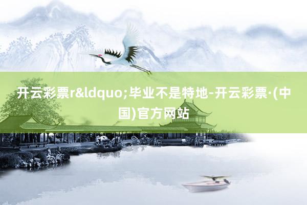 开云彩票r“毕业不是特地-开云彩票·(中国)官方网站